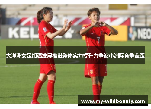 大洋洲女足加速发展推进整体实力提升力争缩小洲际竞争差距